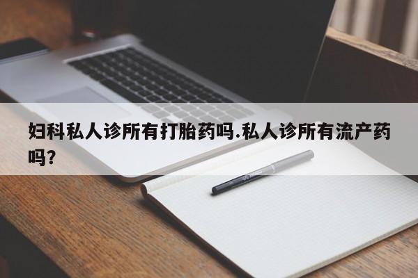 私人打胎药微信，妇科私人诊所有打胎药吗.私人诊所有流产药吗？