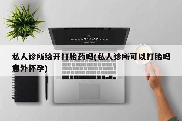 私人打胎药微信，私人诊所给开打胎药吗(私人诊所可以打胎吗意外怀孕)