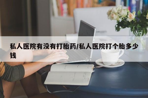 私人打胎药微信，私人医院有没有打胎药/私人医院打个胎多少钱