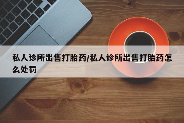 私人打胎药微信，私人诊所出售打胎药/私人诊所出售打胎药怎么处罚