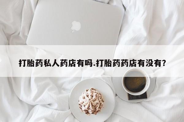 私人打胎药微信，打胎药私人药店有吗.打胎药药店有没有？