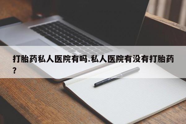 私人打胎药微信，打胎药私人医院有吗.私人医院有没有打胎药？