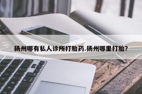 私人打胎药微信，扬州哪有私人诊所打胎药.扬州哪里打胎？