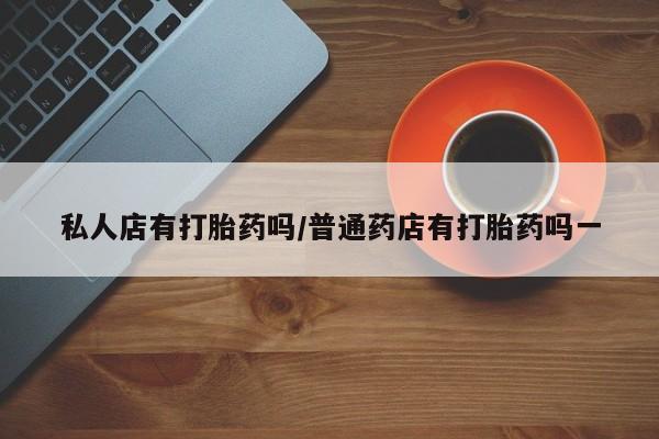 私人打胎药微信，私人店有打胎药吗/普通药店有打胎药吗一
