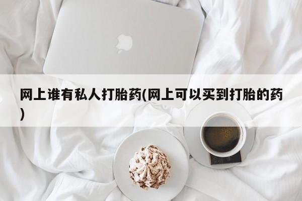 私人打胎药微信，网上谁有私人打胎药(网上可以买到打胎的药)