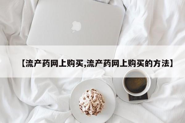 私人打胎药微信，【流产药网上购买,流产药网上购买的方法】