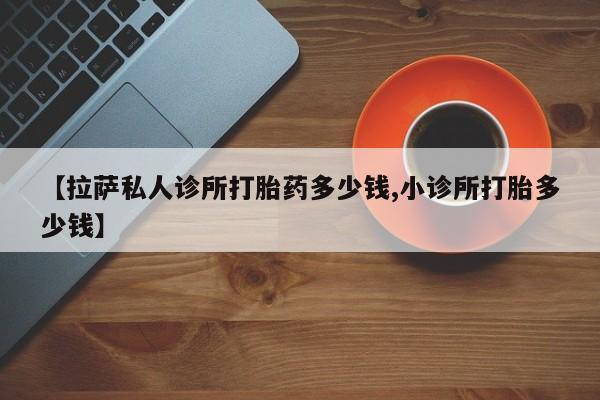私人打胎药微信，【拉萨私人诊所打胎药多少钱,小诊所打胎多少钱】
