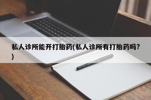 私人打胎药微信，私人诊所能开打胎药(私人诊所有打胎药吗?)