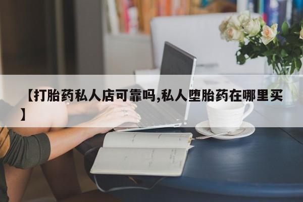 私人打胎药微信，【打胎药私人店可靠吗,私人堕胎药在哪里买】