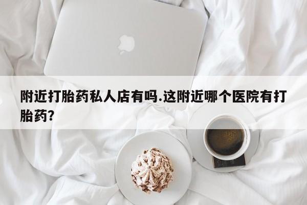 私人打胎药微信，附近打胎药私人店有吗.这附近哪个医院有打胎药？