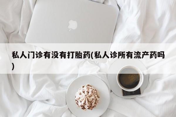 私人打胎药微信，私人门诊有没有打胎药(私人诊所有流产药吗)