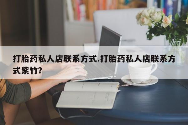 私人打胎药微信，打胎药私人店联系方式.打胎药私人店联系方式紫竹？