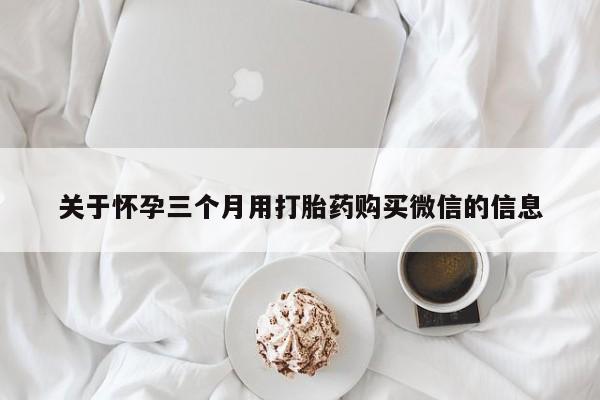私人打胎药微信，关于怀孕三个月用打胎药购买微信的信息