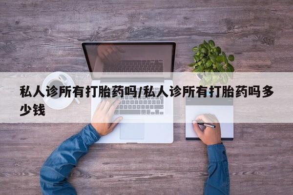 私人打胎药微信，私人诊所有打胎药吗/私人诊所有打胎药吗多少钱