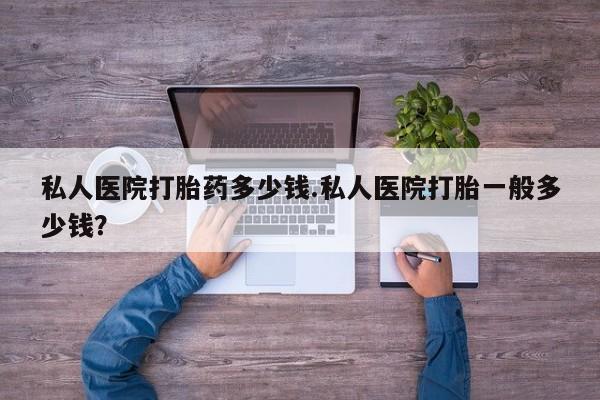 私人打胎药微信，私人医院打胎药多少钱.私人医院打胎一般多少钱？