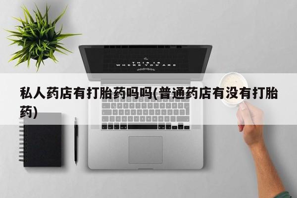 私人打胎药微信，私人药店有打胎药吗吗(普通药店有没有打胎药)