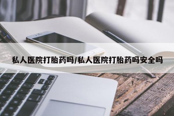 私人打胎药微信，私人医院打胎药吗/私人医院打胎药吗安全吗