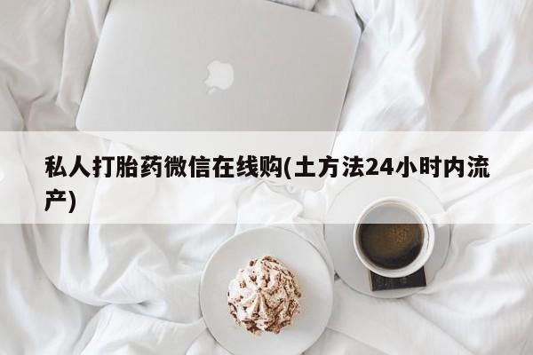 私人打胎药微信，私人打胎药微信在线购(土方法24小时内流产)