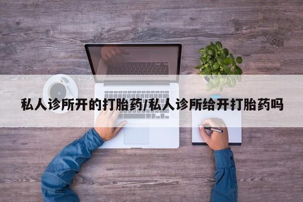 私人打胎药微信，私人诊所开的打胎药/私人诊所给开打胎药吗