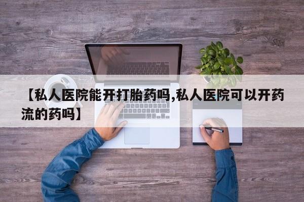 私人打胎药微信，【私人医院能开打胎药吗,私人医院可以开药流的药吗】