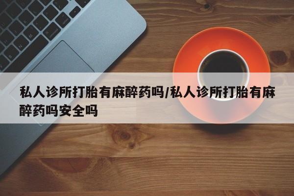 私人打胎药微信，私人诊所打胎有麻醉药吗/私人诊所打胎有麻醉药吗安全吗