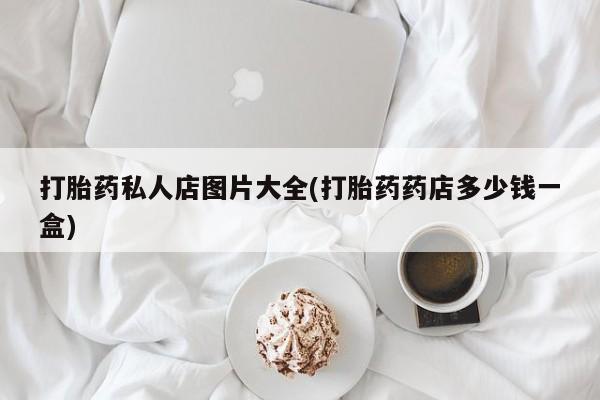 私人打胎药微信，打胎药私人店图片大全(打胎药药店多少钱一盒)