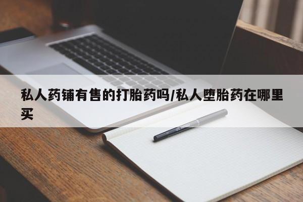 私人打胎药微信，私人药铺有售的打胎药吗/私人堕胎药在哪里买