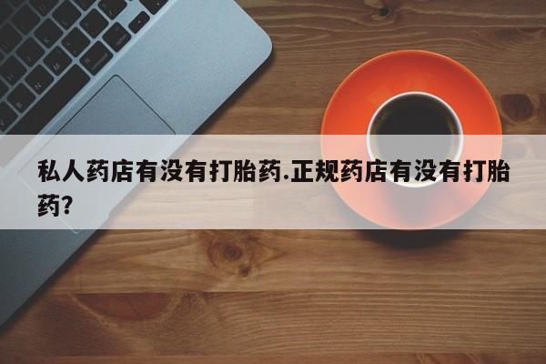 私人打胎药微信，私人药店有没有打胎药.正规药店有没有打胎药？